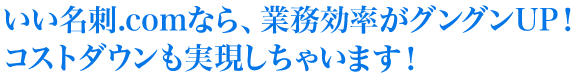 いい名刺ドットコムなら、業務効率がぐんぐんアップ！コストダウンも実現しちゃいます！